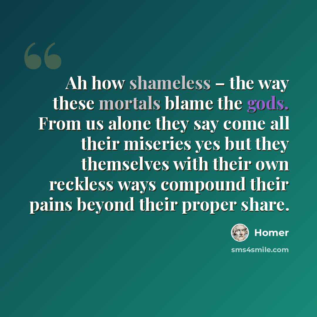 “Ah how shameless – the way these mortals blame the gods. From us alone they say come all their miseries yes but they themselves with their own reckless ways compound their pains beyond their proper share.” quote by Homer