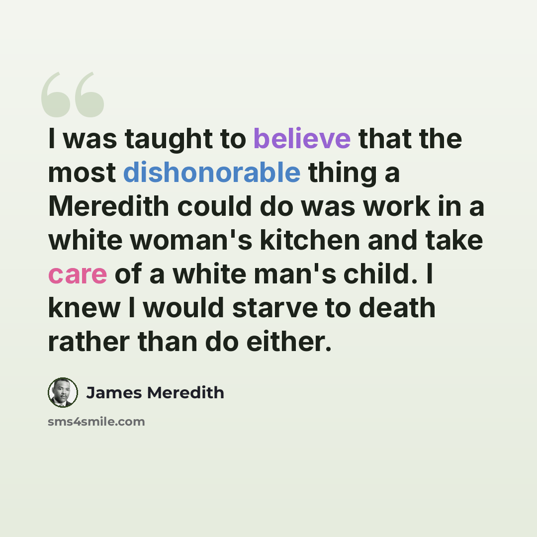 “I was taught to believe that the most dishonorable thing a Meredith could do was work in a white woman's kitchen and take care of a white man's child. I knew I would starve to death rather than do either.” quote by James Meredith
