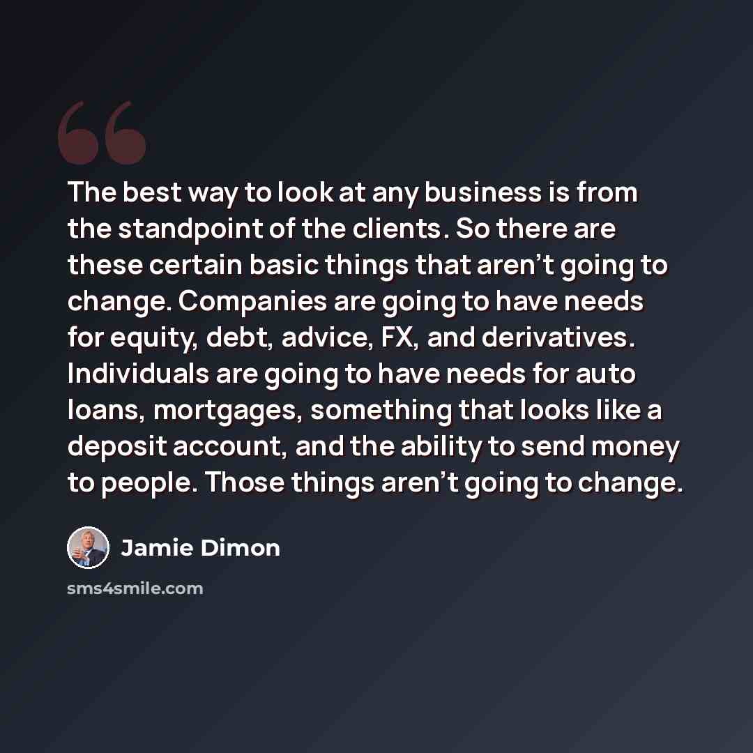“The best way to look at any business is from the standpoint of the clients. So there are these certain basic things that aren't going to change. Companies are going to have needs for equity, debt, advice, FX, and derivatives. Individuals are going to have needs for auto loans, mortgages, something…” quote by Jamie Dimon