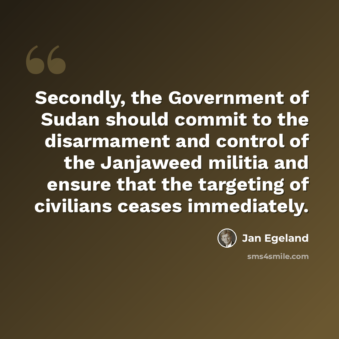 “Secondly, the Government of Sudan should commit to the disarmament and control of the Janjaweed militia and ensure that the targeting of civilians ceases immediately.” quote by Jan Egeland