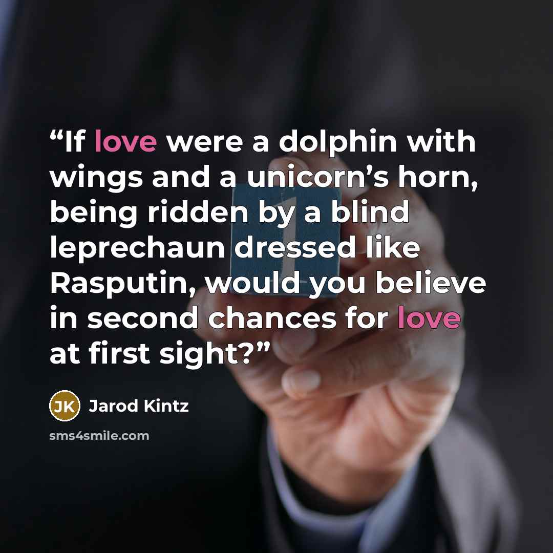 “If love were a dolphin with wings and a unicorn’s horn, being ridden by a blind leprechaun dressed like Rasputin, would you believe in second chances for love at first sight?” quote by Jarod Kintz