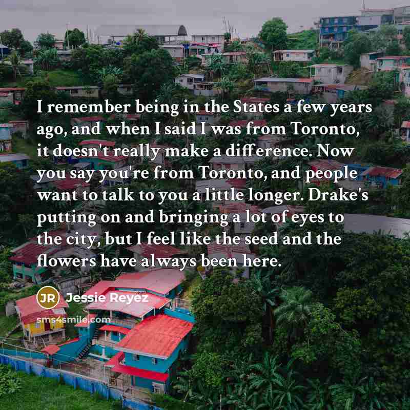“I remember being in the States a few years ago, and when I said I was from Toronto, it doesn't really make a difference. Now you say you're from Toronto, and people want to talk to you a little longer. Drake's putting on and bringing a lot of eyes to the city, but I feel like the seed and the…” quote by Jessie Reyez