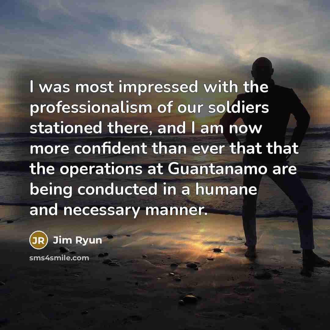 “I was most impressed with the professionalism of our soldiers stationed there, and I am now more confident than ever that that the operations at Guantanamo are being conducted in a humane and necessary manner.” quote by Jim Ryun