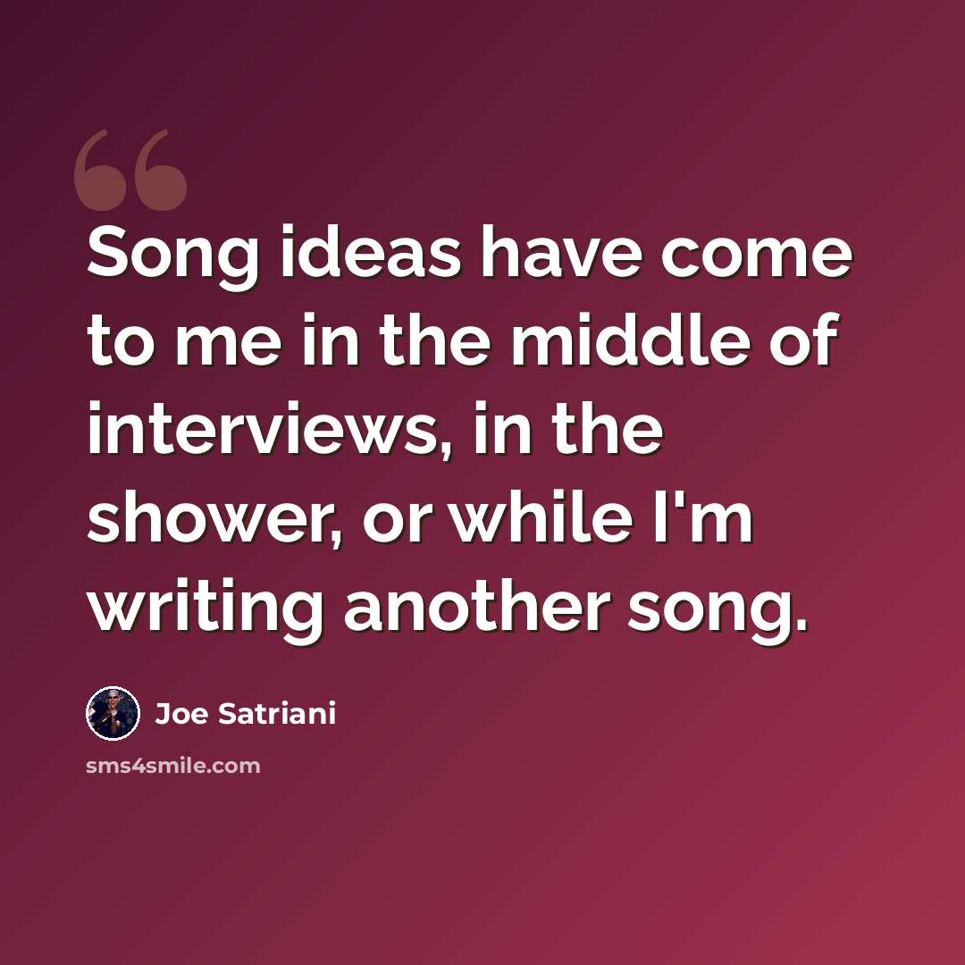 “Song ideas have come to me in the middle of interviews, in the shower, or while I'm writing another song.” quote by Joe Satriani