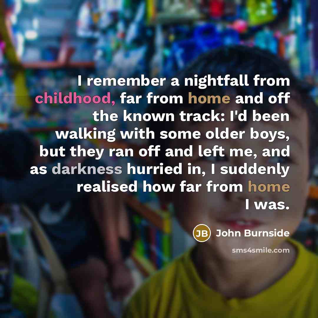 “I remember a nightfall from childhood, far from home and off the known track: I'd been walking with some older boys, but they ran off and left me, and as darkness hurried in, I suddenly realised how far from home I was.” quote by John Burnside