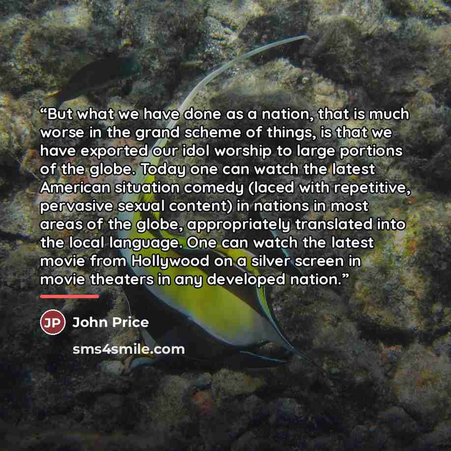 “But what we have done as a nation, that is much worse in the grand scheme of things, is that we have exported our idol worship to large portions of the globe. Today one can watch the latest American situation comedy (laced with repetitive, pervasive sexual content) in nations in most areas of the…” quote by John Price