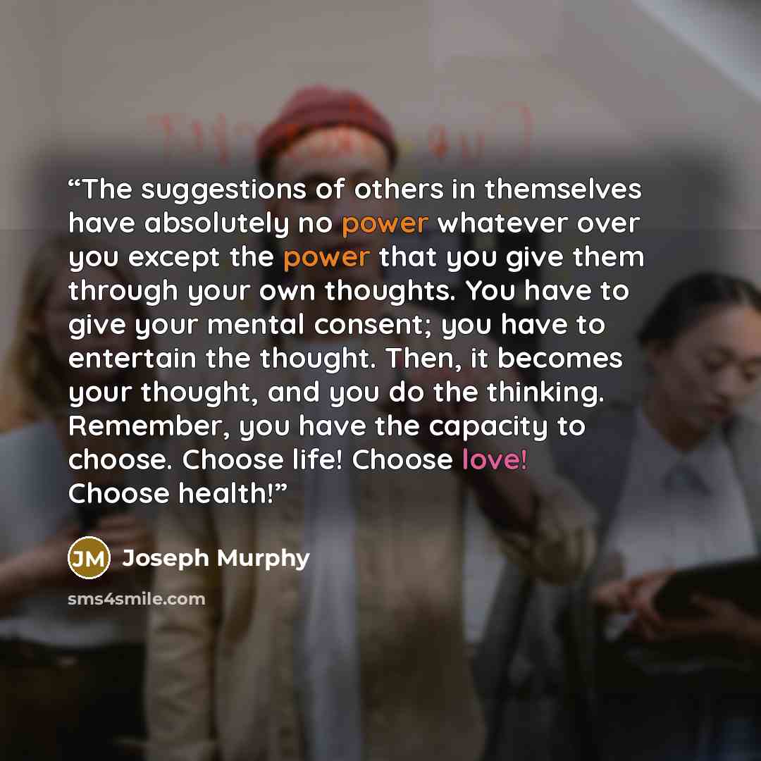 “The suggestions of others in themselves have absolutely no power whatever over you except the power that you give them through your own thoughts. You have to give your mental consent; you have to entertain the thought. Then, it becomes your thought, and you do the thinking. Remember, you have the…” quote by Joseph Murphy