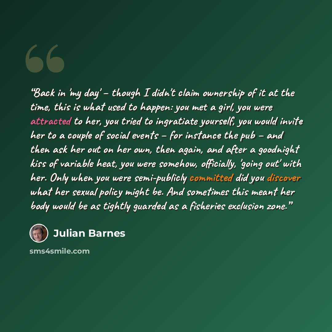 “Back in 'my day' – though I didn't claim ownership of it at the time, this is what used to happen: you met a girl, you were attracted to her, you tried to ingratiate yourself, you would invite her to a couple of social events – for instance the pub – and then ask her out on her own, then again…” quote by Julian Barnes