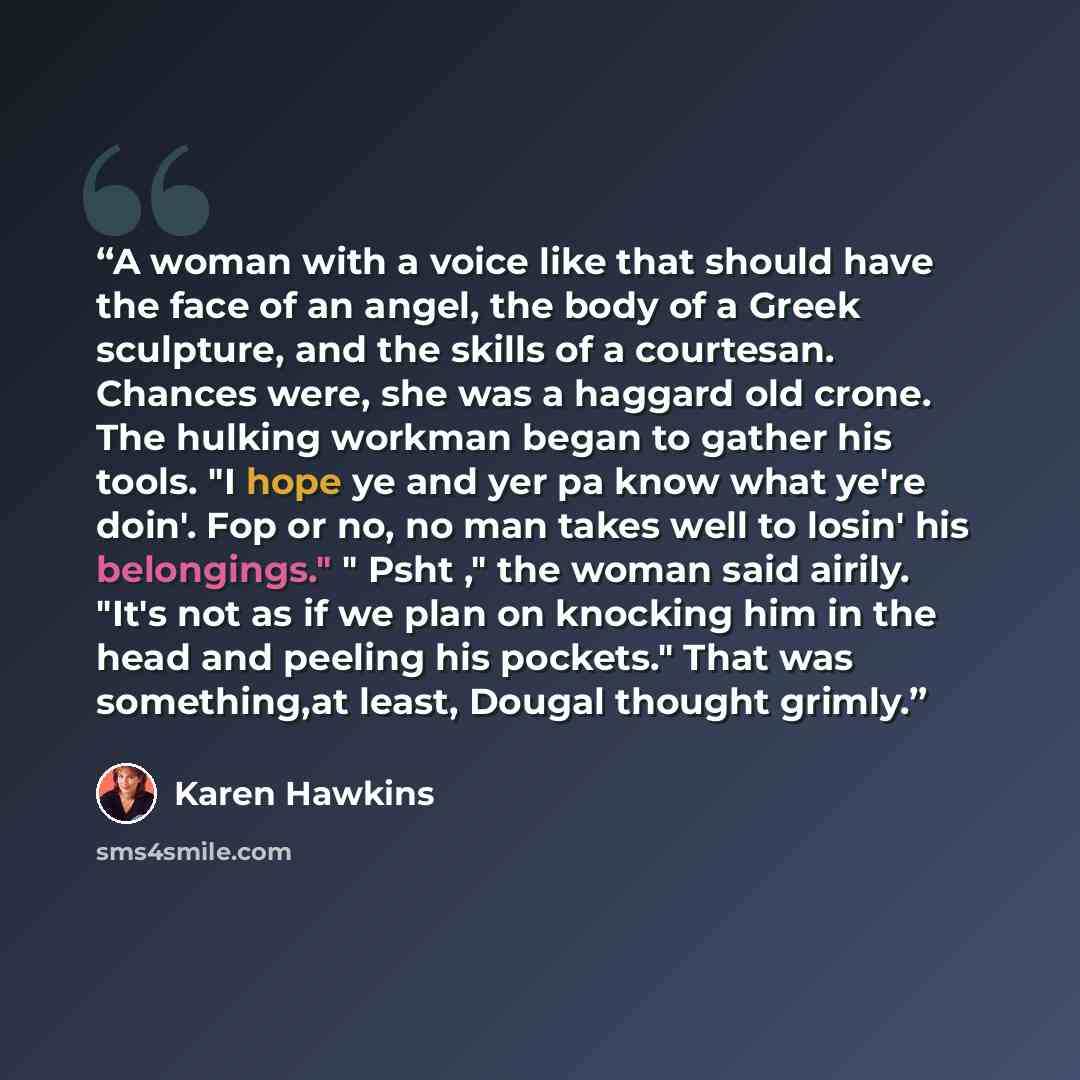 “A woman with a voice like that should have the face of an angel, the body of a Greek sculpture, and the skills of a courtesan. Chances were, she was a haggard old crone. The hulking workman began to gather his tools. "I hope ye and yer pa know what ye're doin'. Fop or no, no man takes well to…” quote by Karen Hawkins