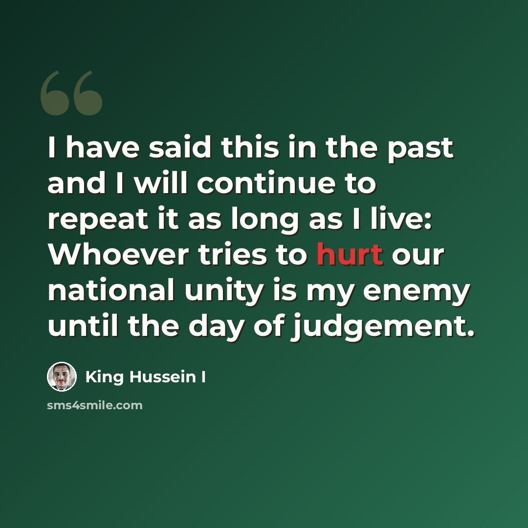 “I have said this in the past and I will continue to repeat it as long as I live: Whoever tries to hurt our national unity is my enemy until the day of judgement.” quote by King Hussein I