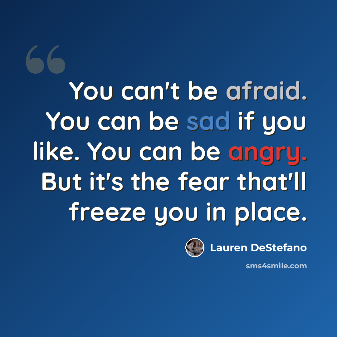 “You can't be afraid. You can be sad if you like. You can be angry. But it's the fear that'll freeze you in place.” quote by Lauren DeStefano