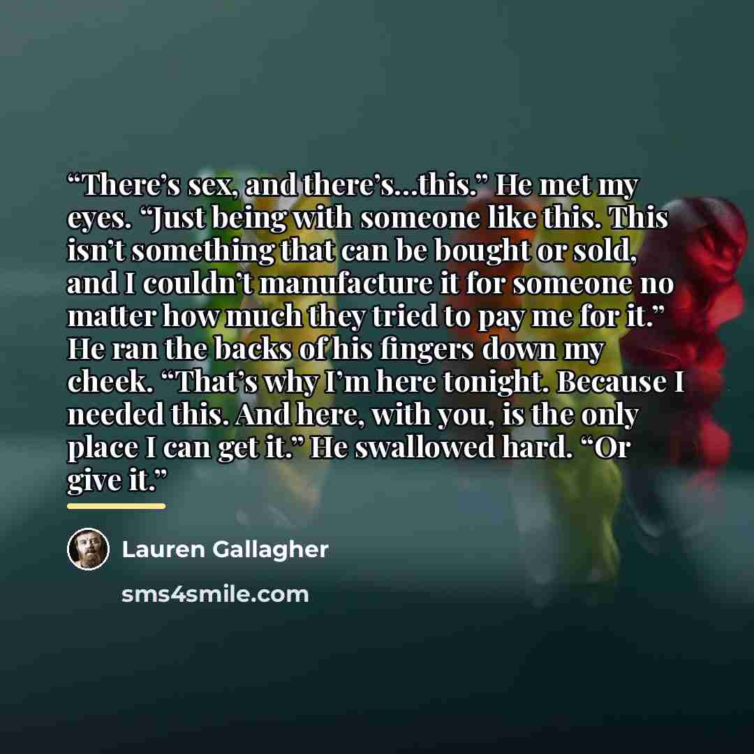 “There’s sex, and there’s…this.” He met my eyes. “Just being with someone like this. This isn’t something that can be bought or sold, and I couldn’t manufacture it for someone no matter how much they tried to pay me for it.” He ran the backs of his fingers down my cheek. “That’s why I’m here…” quote by Lauren Gallagher