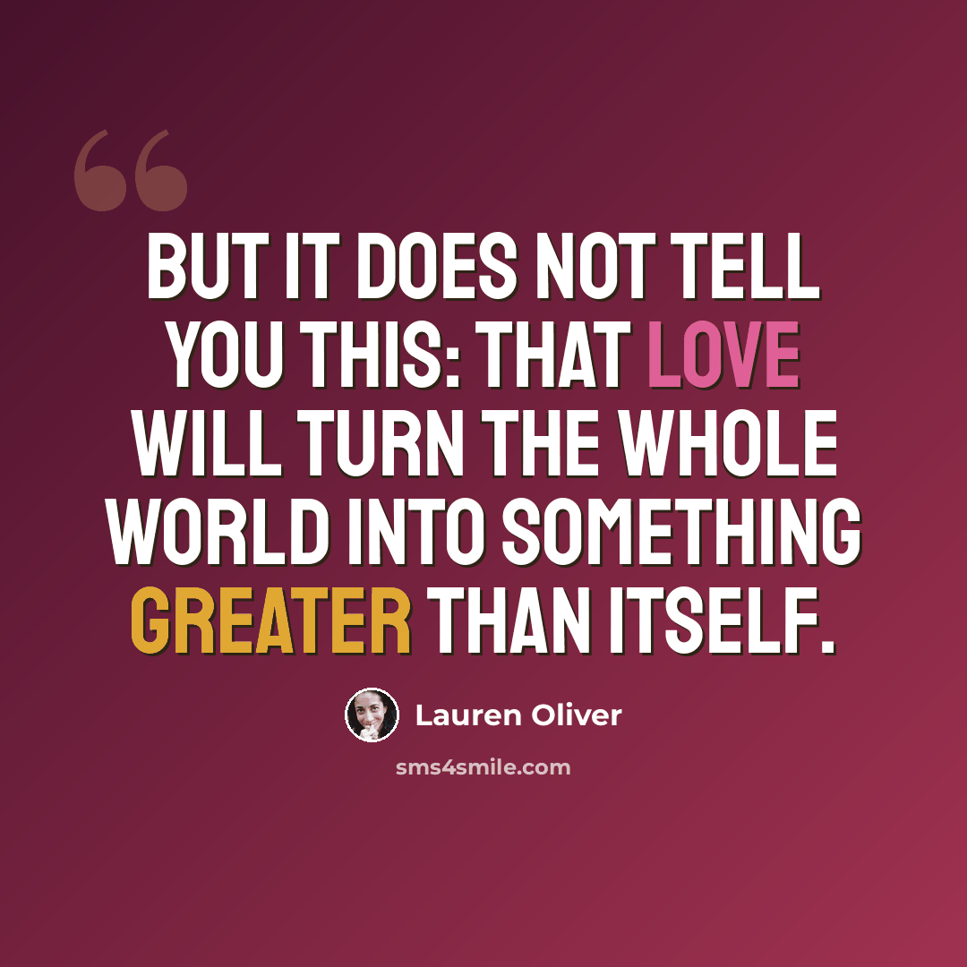 “But it does not tell you this: that love will turn the whole world into something greater than itself.” quote by Lauren Oliver