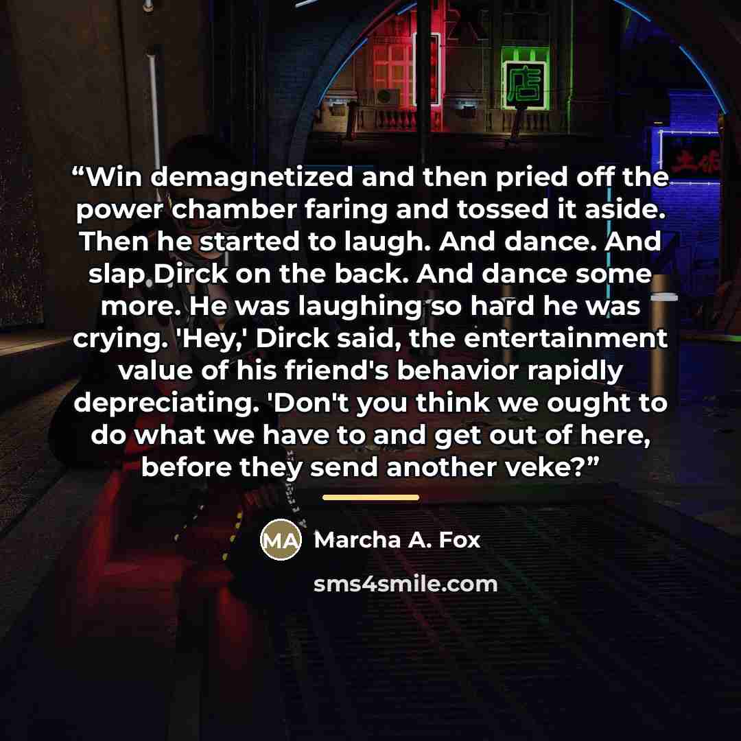 “Win demagnetized and then pried off the power chamber faring and tossed it aside. Then he started to laugh. And dance. And slap Dirck on the back. And dance some more. He was laughing so hard he was crying. 'Hey,' Dirck said, the entertainment value of his friend's behavior rapidly depreciating…” quote by Marcha A. Fox