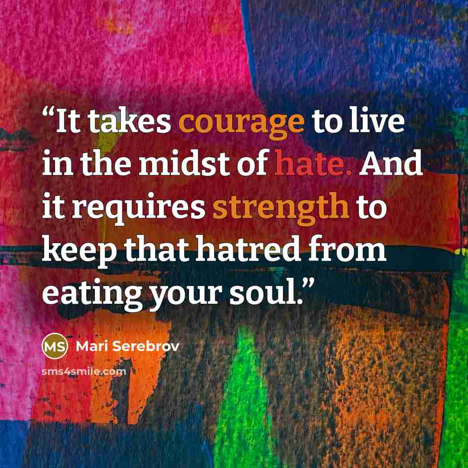 “It takes courage to live in the midst of hate. And it requires strength to keep that hatred from eating your soul.” quote by Mari Serebrov