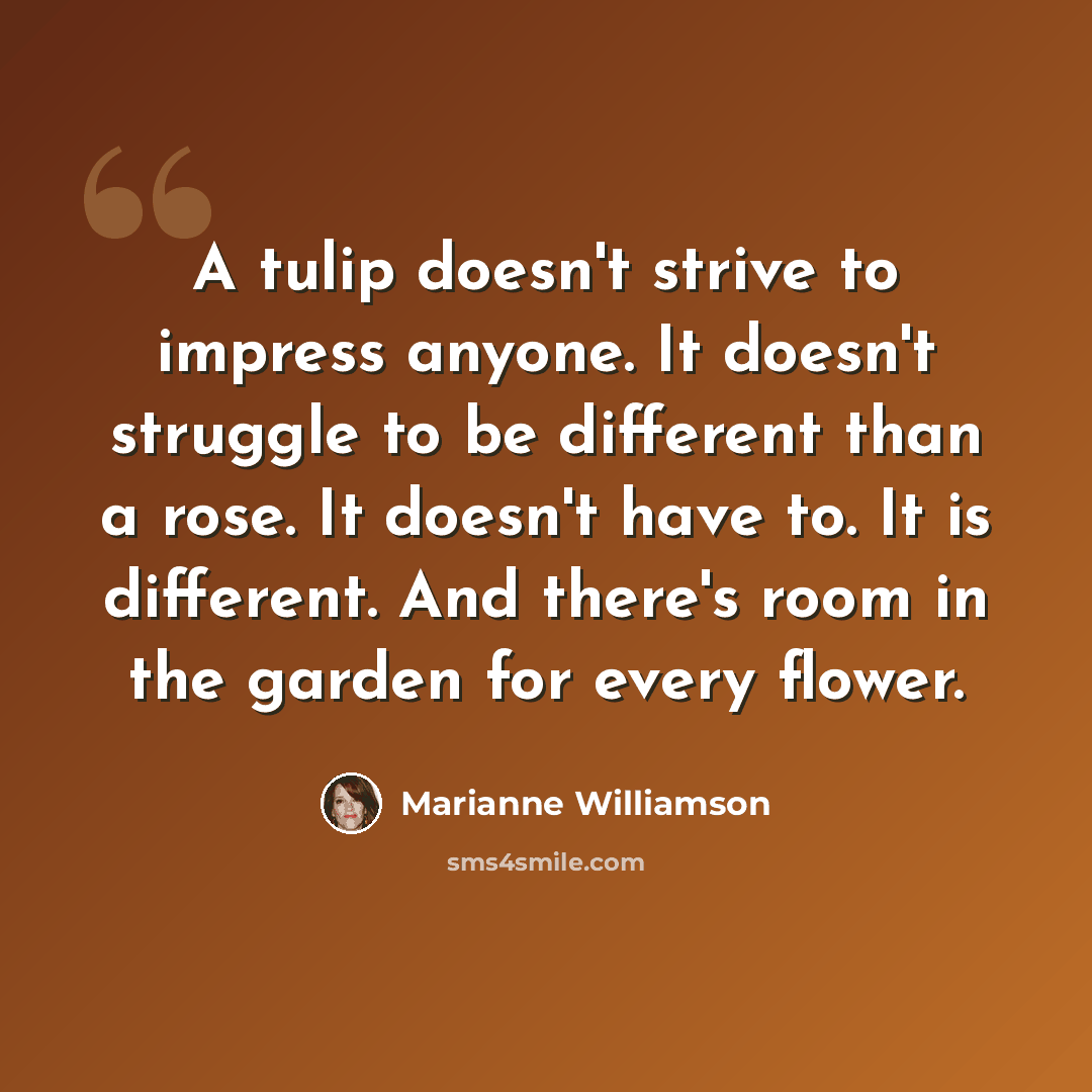 “A tulip doesn't strive to impress anyone. It doesn't struggle to be different than a rose. It doesn't have to. It is different. And there's room in the garden for every flower.” quote by Marianne Williamson