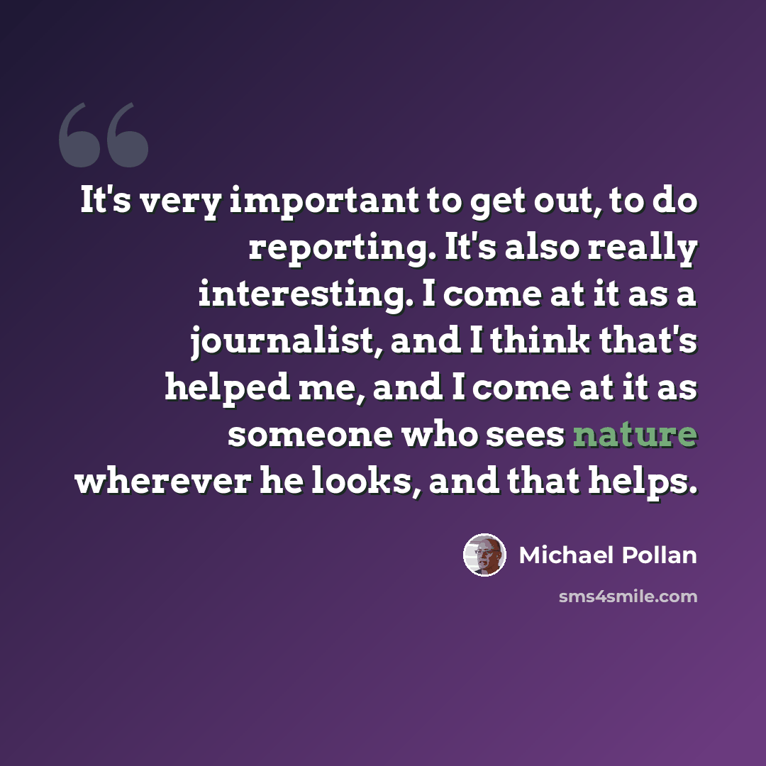 “It's very important to get out, to do reporting. It's also really interesting. I come at it as a journalist, and I think that's helped me, and I come at it as someone who sees nature wherever he looks, and that helps.” quote by Michael Pollan