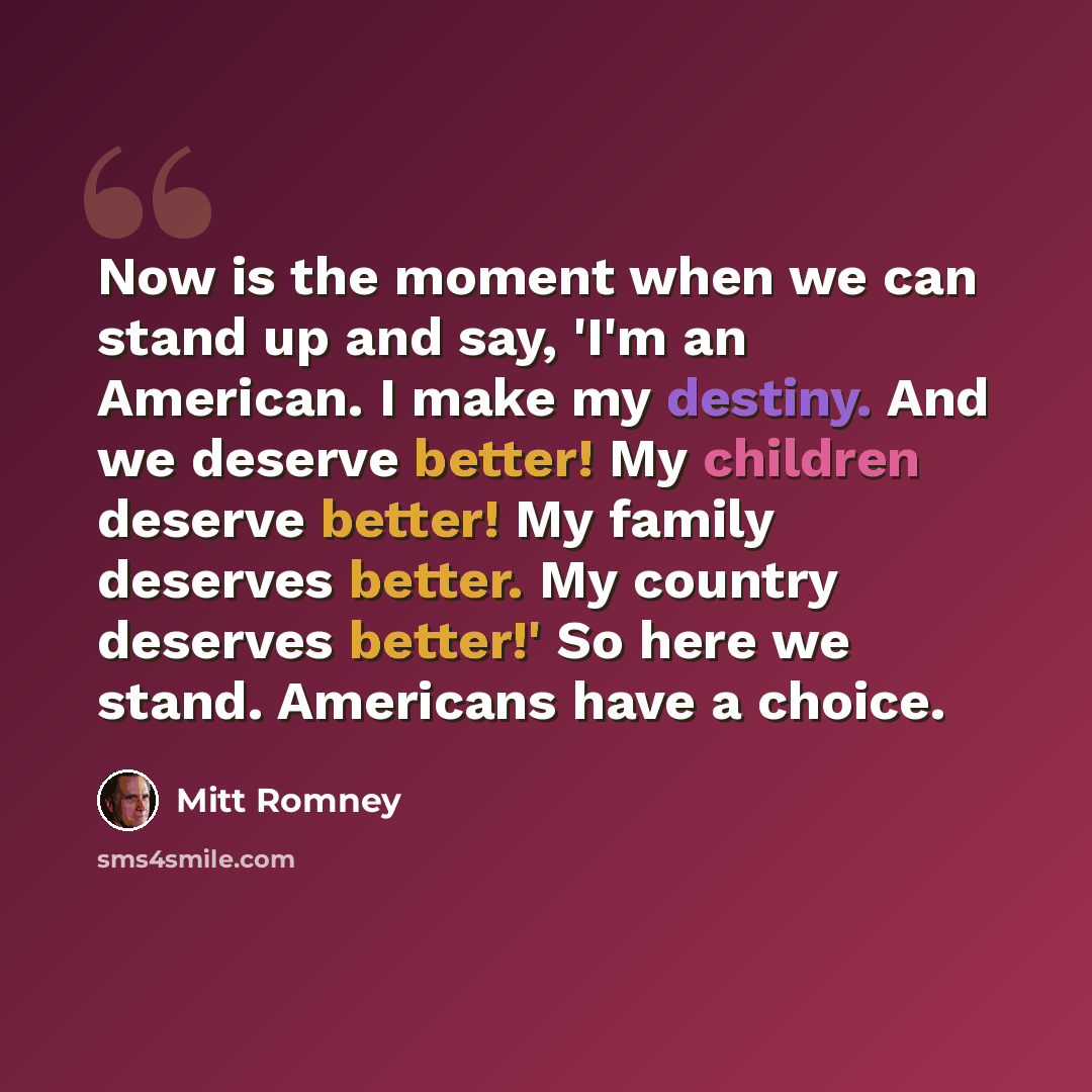 “Now is the moment when we can stand up and say, 'I'm an American. I make my destiny. And we deserve better! My children deserve better! My family deserves better. My country deserves better!' So here we stand. Americans have a choice.” quote by Mitt Romney