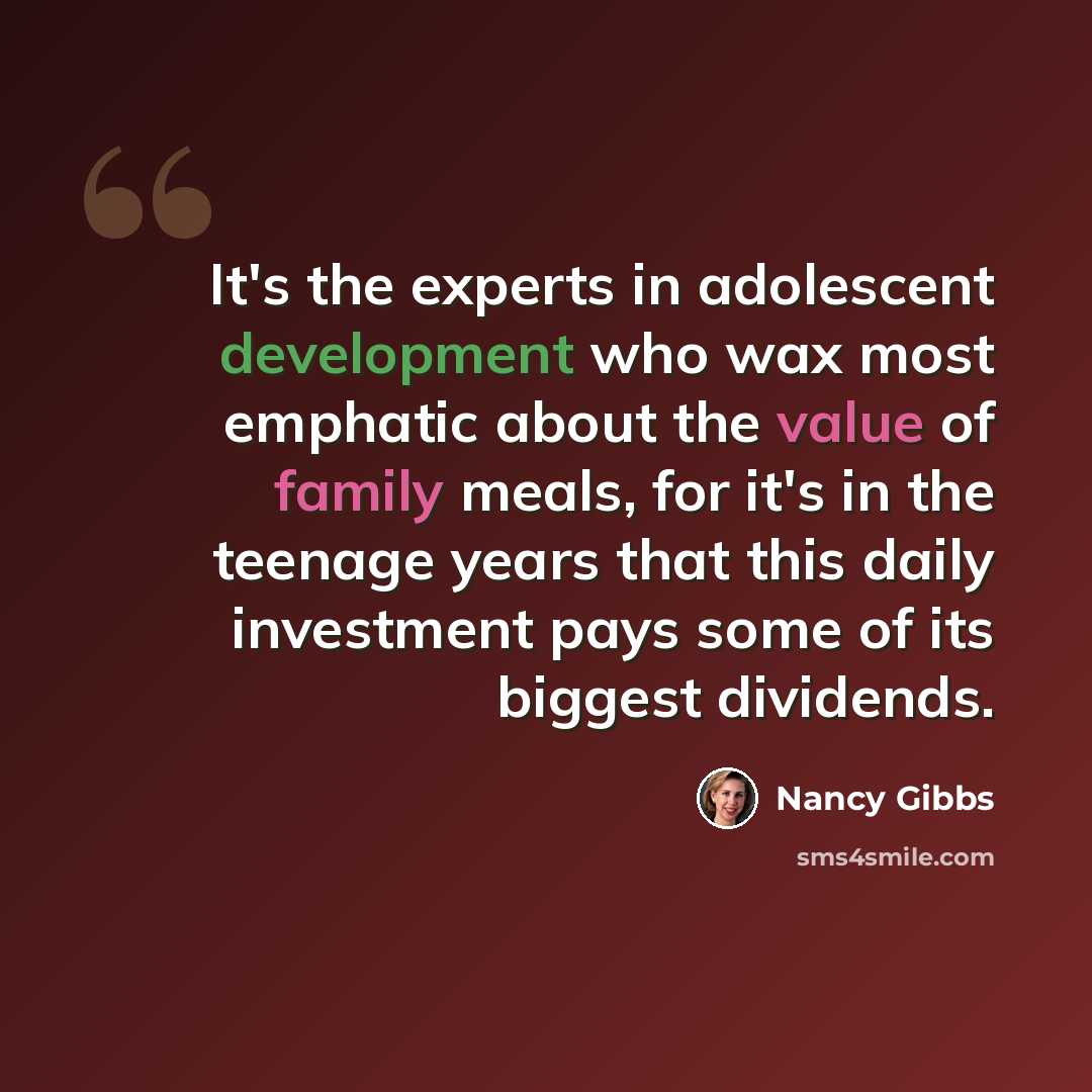 “It's the experts in adolescent development who wax most emphatic about the value of family meals, for it's in the teenage years that this daily investment pays some of its biggest dividends.” quote by Nancy Gibbs