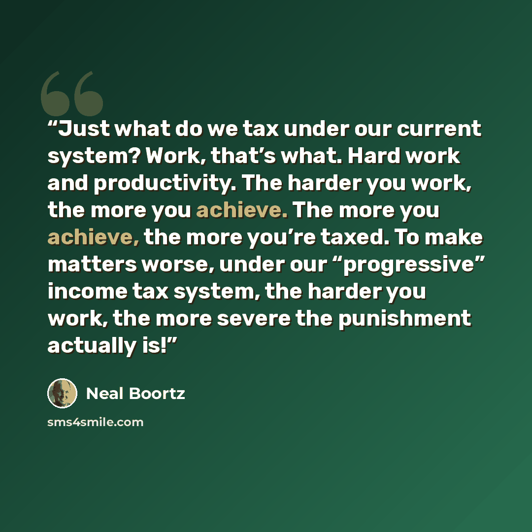 “Just what do we tax under our current system? Work, that’s what. Hard work and productivity. The harder you work, the more you achieve. The more you achieve, the more you’re taxed. To make matters worse, under our “progressive” income tax system, the harder you work, the more severe the punishment…” quote by Neal Boortz
