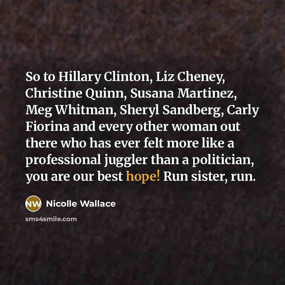 “So to Hillary Clinton, Liz Cheney, Christine Quinn, Susana Martinez, Meg Whitman, Sheryl Sandberg, Carly Fiorina and every other woman out there who has ever felt more like a professional juggler than a politician, you are our best hope! Run sister, run.” quote by Nicolle Wallace