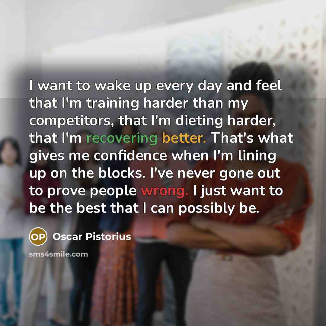 “I want to wake up every day and feel that I'm training harder than my competitors, that I'm dieting harder, that I'm recovering better. That's what gives me confidence when I'm lining up on the blocks. I've never gone out to prove people wrong. I just want to be the best that I can possibly be.” quote by Oscar Pistorius
