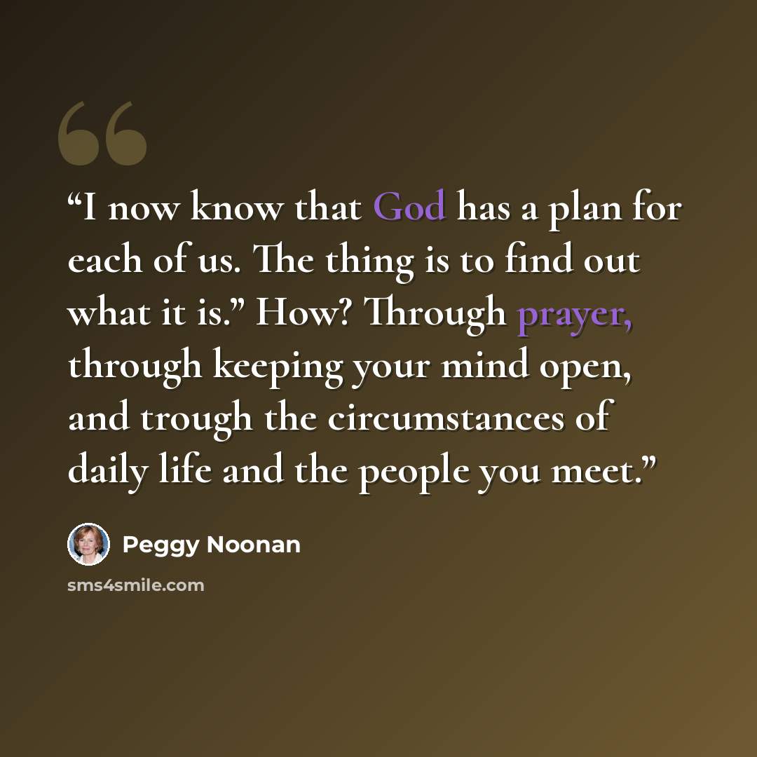 “I now know that God has a plan for each of us. The thing is to find out what it is.” How? Through prayer, through keeping your mind open, and trough the circumstances of daily life and the people you meet.” quote by Peggy Noonan