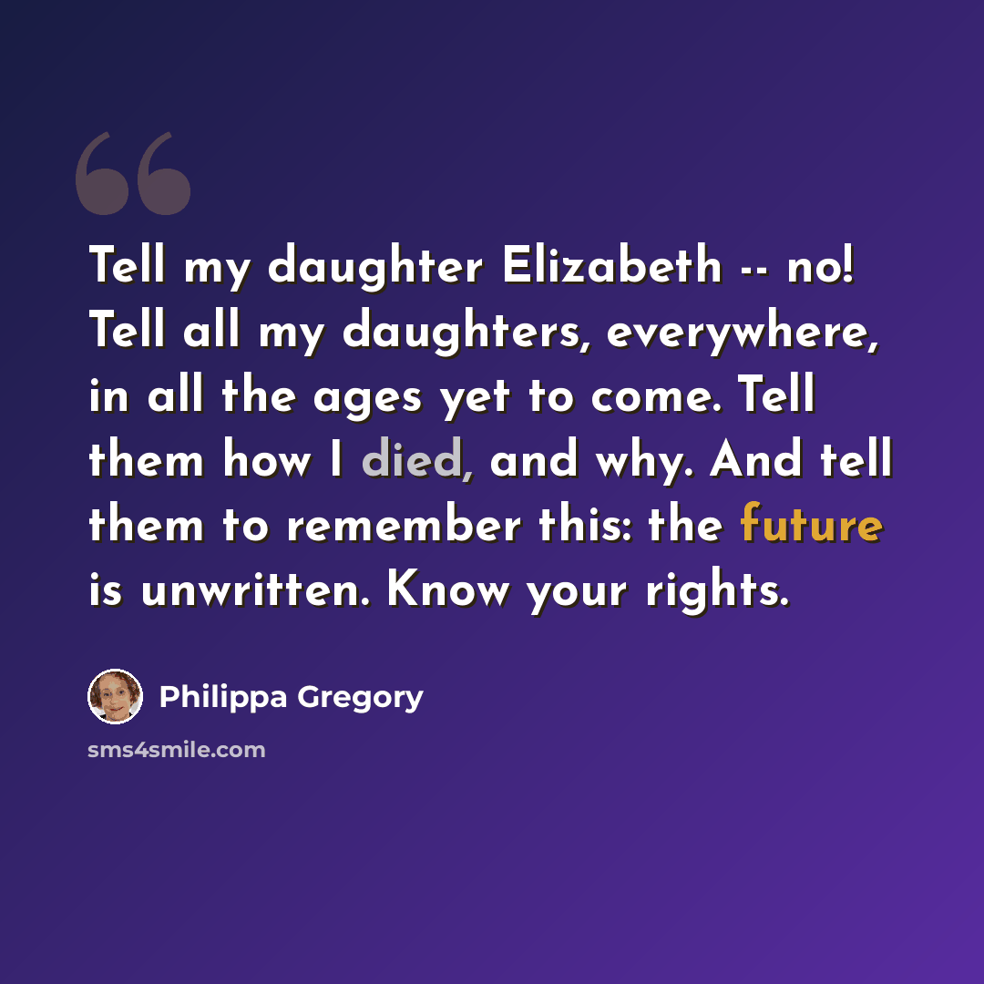 “Tell my daughter Elizabeth -- no! Tell all my daughters, everywhere, in all the ages yet to come. Tell them how I died, and why. And tell them to remember this: the future is unwritten. Know your rights.” quote by Philippa Gregory