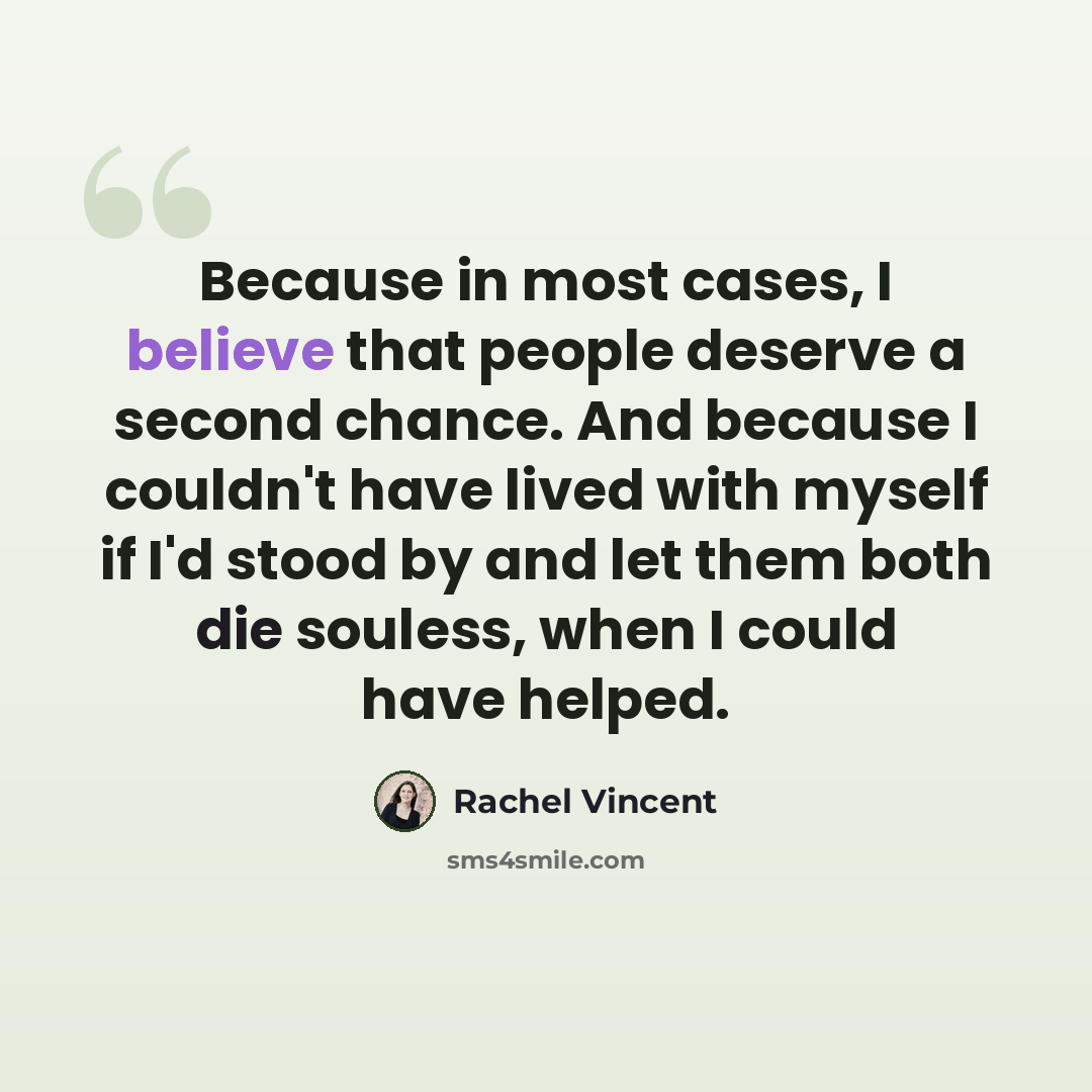 “Because in most cases, I believe that people deserve a second chance. And because I couldn't have lived with myself if I'd stood by and let them both die souless, when I could have helped.” quote by Rachel Vincent