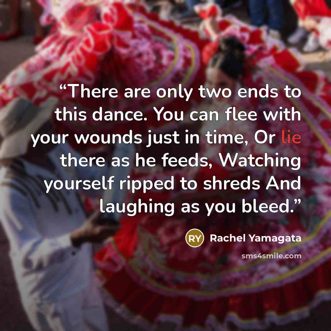“There are only two ends to this dance. You can flee with your wounds just in time, Or lie there as he feeds, Watching yourself ripped to shreds And laughing as you bleed.” quote by Rachel Yamagata
