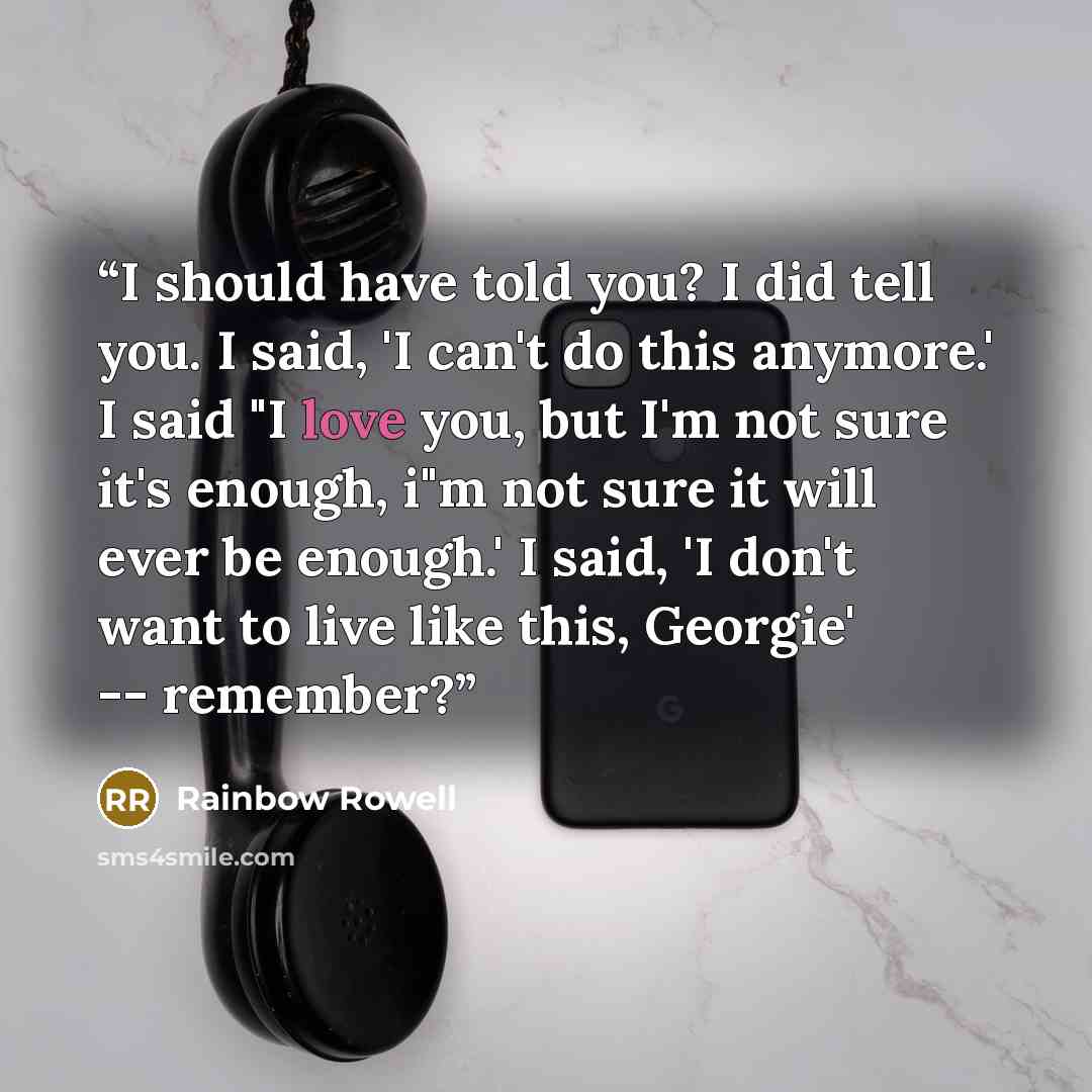 “I should have told you? I did tell you. I said, 'I can't do this anymore.' I said "I love you, but I'm not sure it's enough, i"m not sure it will ever be enough.' I said, 'I don't want to live like this, Georgie' -- remember?” quote by Rainbow Rowell