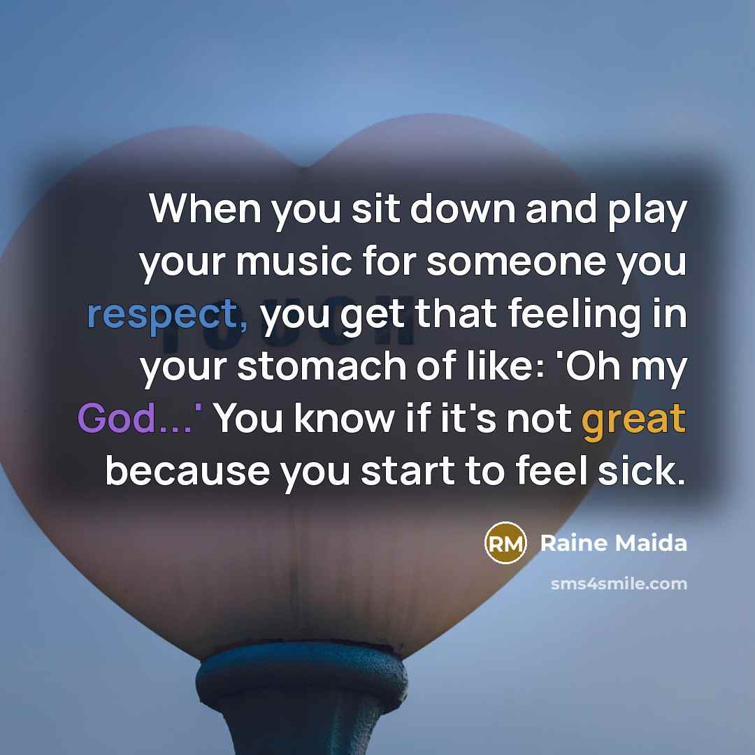 “When you sit down and play your music for someone you respect, you get that feeling in your stomach of like: 'Oh my God...' You know if it's not great because you start to feel sick.” quote by Raine Maida