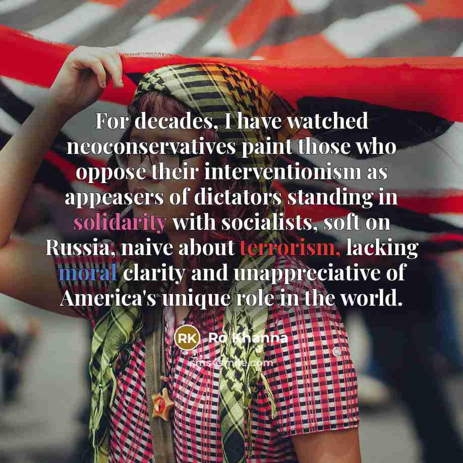 “For decades, I have watched neoconservatives paint those who oppose their interventionism as appeasers of dictators standing in solidarity with socialists, soft on Russia, naive about terrorism, lacking moral clarity and unappreciative of America's unique role in the world.” quote by Ro Khanna