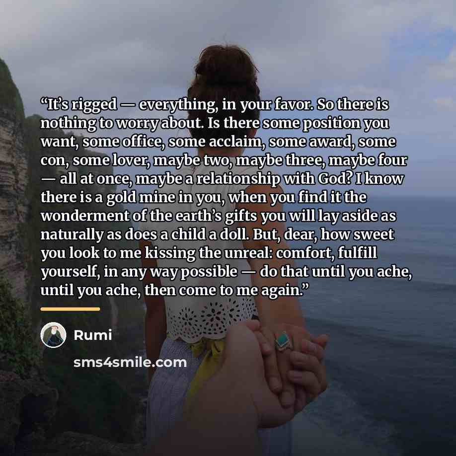 “It’s rigged — everything, in your favor. So there is nothing to worry about. Is there some position you want, some office, some acclaim, some award, some con, some lover, maybe two, maybe three, maybe four — all at once, maybe a relationship with God? I know there is a gold mine in you, when you…” quote by Rumi