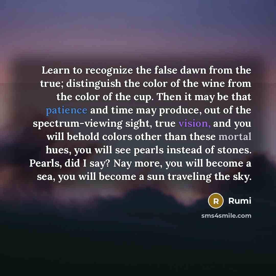 “Learn to recognize the false dawn from the true; distinguish the color of the wine from the color of the cup. Then it may be that patience and time may produce, out of the spectrum-viewing sight, true vision, and you will behold colors other than these mortal hues, you will see pearls instead of…” quote by Rumi
