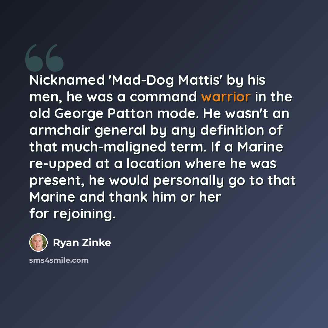 “Nicknamed 'Mad-Dog Mattis' by his men, he was a command warrior in the old George Patton mode. He wasn't an armchair general by any definition of that much-maligned term. If a Marine re-upped at a location where he was present, he would personally go to that Marine and thank him or her for…” quote by Ryan Zinke
