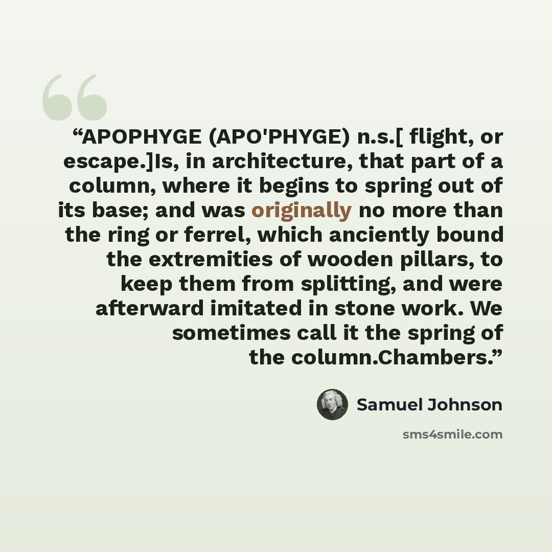 “APOPHYGE (APO'PHYGE) n.s.[ flight, or escape.]Is, in architecture, that part of a column, where it begins to spring out of its base; and was originally no more than the ring or ferrel, which anciently bound the extremities of wooden pillars, to keep them from splitting, and were afterward imitated…” quote by Samuel Johnson