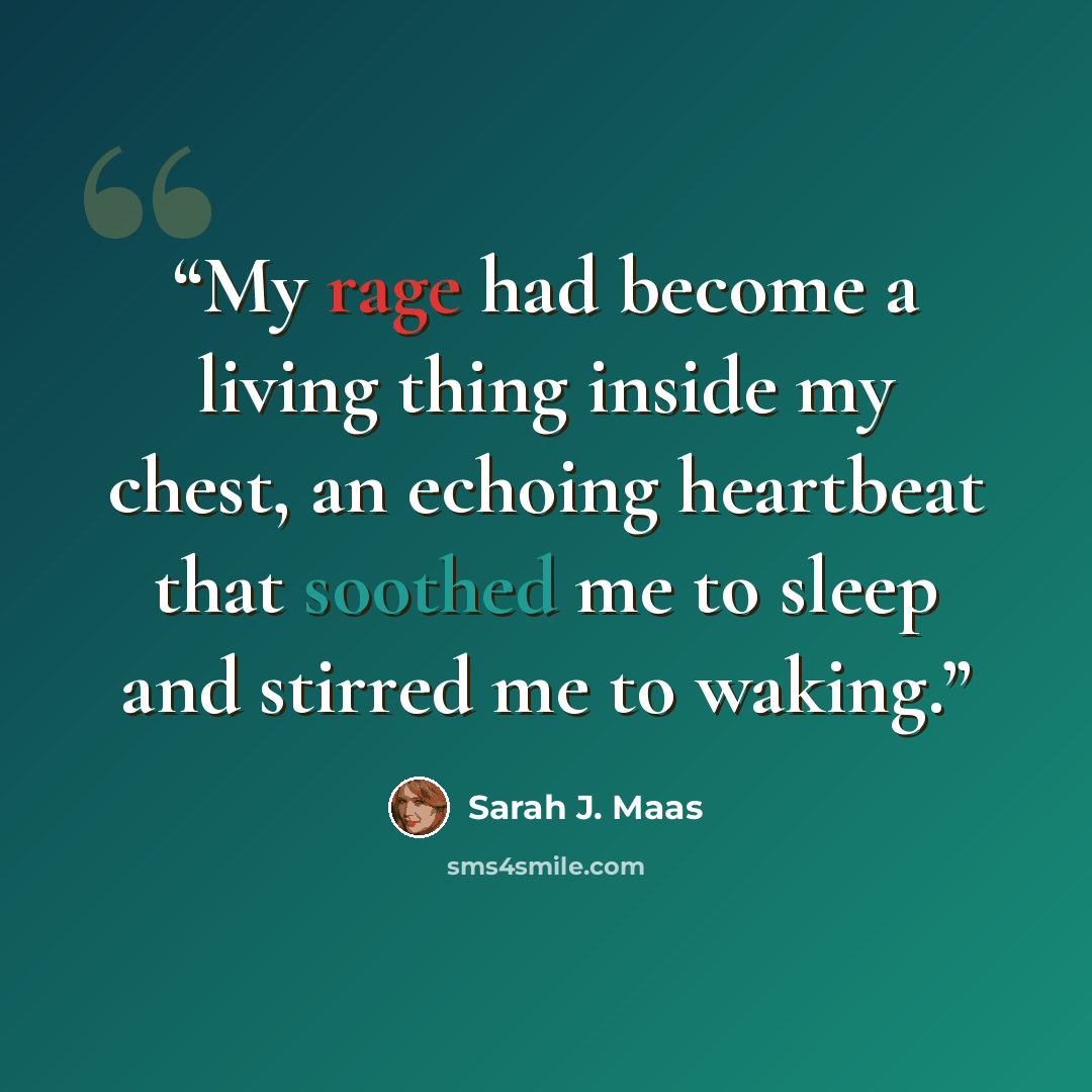 “My rage had become a living thing inside my chest, an echoing heartbeat that soothed me to sleep and stirred me to waking.” quote by Sarah J. Maas
