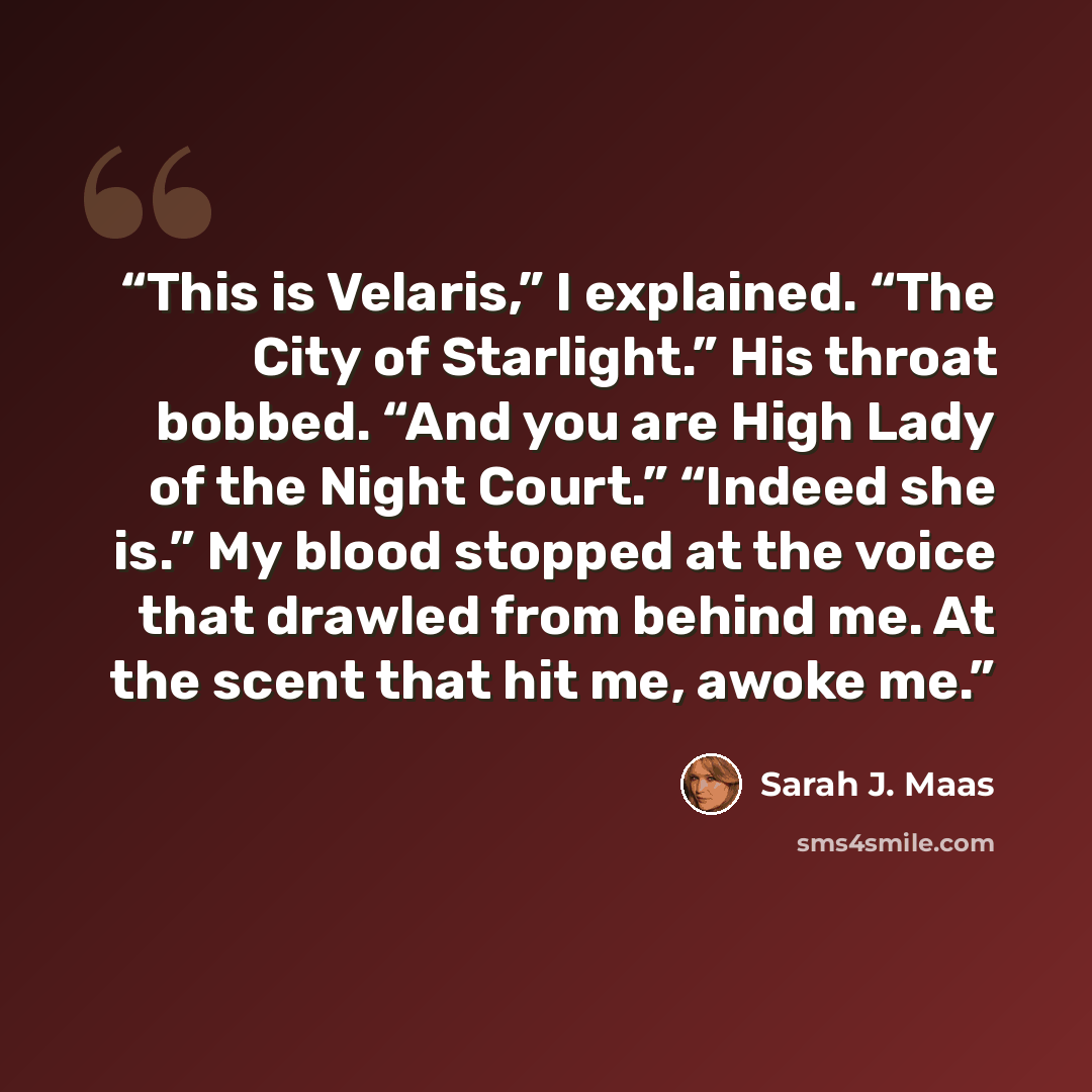 “This is Velaris,” I explained. “The City of Starlight.” His throat bobbed. “And you are High Lady of the Night Court.” “Indeed she is.” My blood stopped at the voice that drawled from behind me. At the scent that hit me, awoke me.” quote by Sarah J. Maas