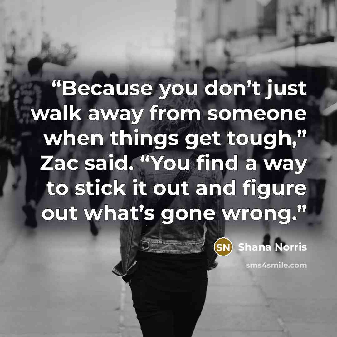 “Because you don’t just walk away from someone when things get tough,” Zac said. “You find a way to stick it out and figure out what’s gone wrong.” quote by Shana Norris