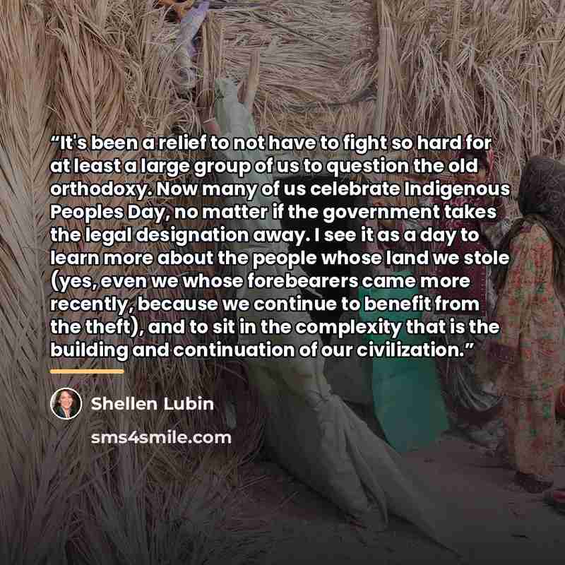 “It's been a relief to not have to fight so hard for at least a large group of us to question the old orthodoxy. Now many of us celebrate Indigenous Peoples Day, no matter if the government takes the legal designation away. I see it as a day to learn more about the people whose land we stole (yes…” quote by Shellen Lubin