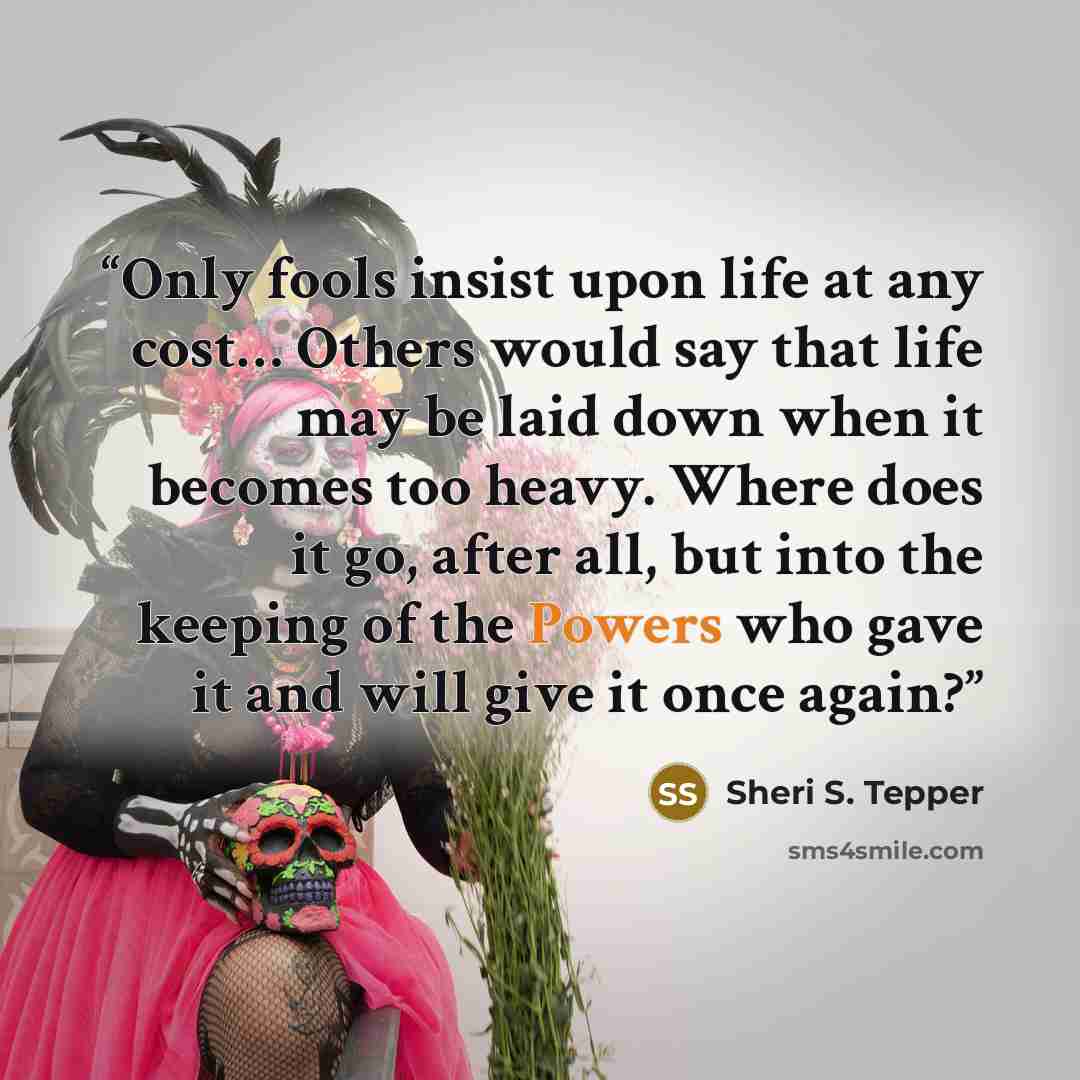 “Only fools insist upon life at any cost… Others would say that life may be laid down when it becomes too heavy. Where does it go, after all, but into the keeping of the Powers who gave it and will give it once again?” quote by Sheri S. Tepper