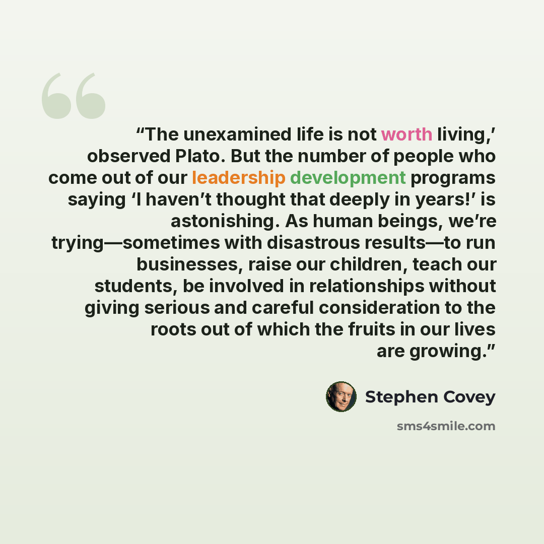 “The unexamined life is not worth living,’ observed Plato. But the number of people who come out of our leadership development programs saying ‘I haven’t thought that deeply in years!’ is astonishing. As human beings, we’re trying—sometimes with disastrous results—to run businesses, raise our…” quote by Stephen Covey
