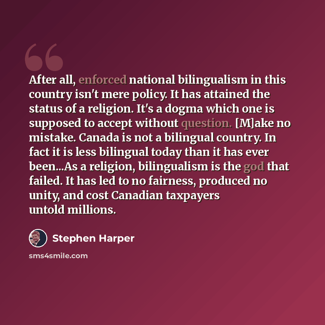 “After all, enforced national bilingualism in this country isn't mere policy. It has attained the status of a religion. It's a dogma which one is supposed to accept without question. [M]ake no mistake. Canada is not a bilingual country. In fact it is less bilingual today than it has ever been...As…” quote by Stephen Harper