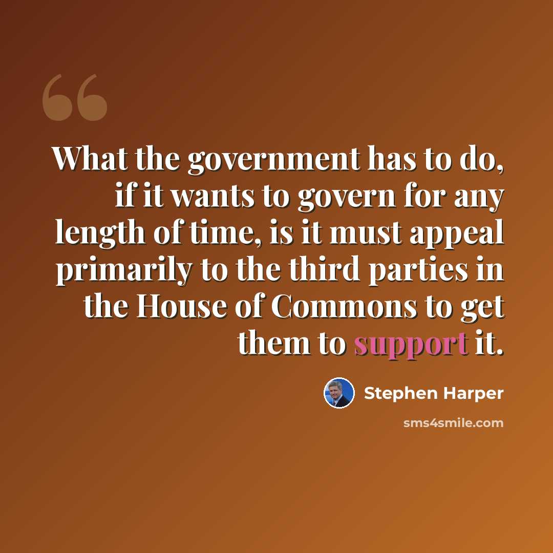 “What the government has to do, if it wants to govern for any length of time, is it must appeal primarily to the third parties in the House of Commons to get them to support it.” quote by Stephen Harper
