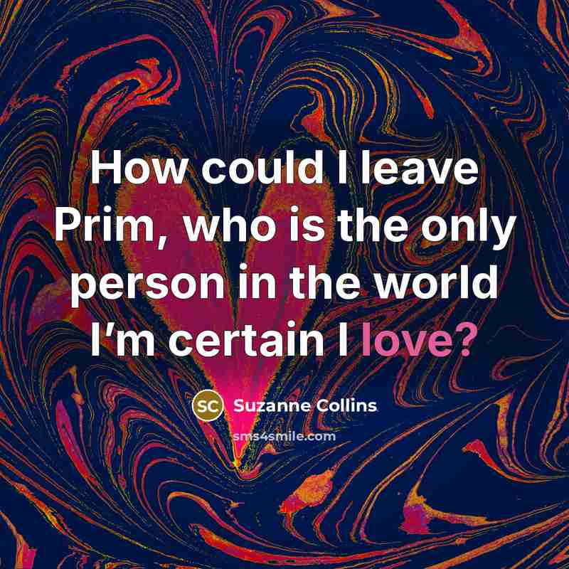 “How could I leave Prim, who is the only person in the world I’m certain I love?” quote by Suzanne Collins
