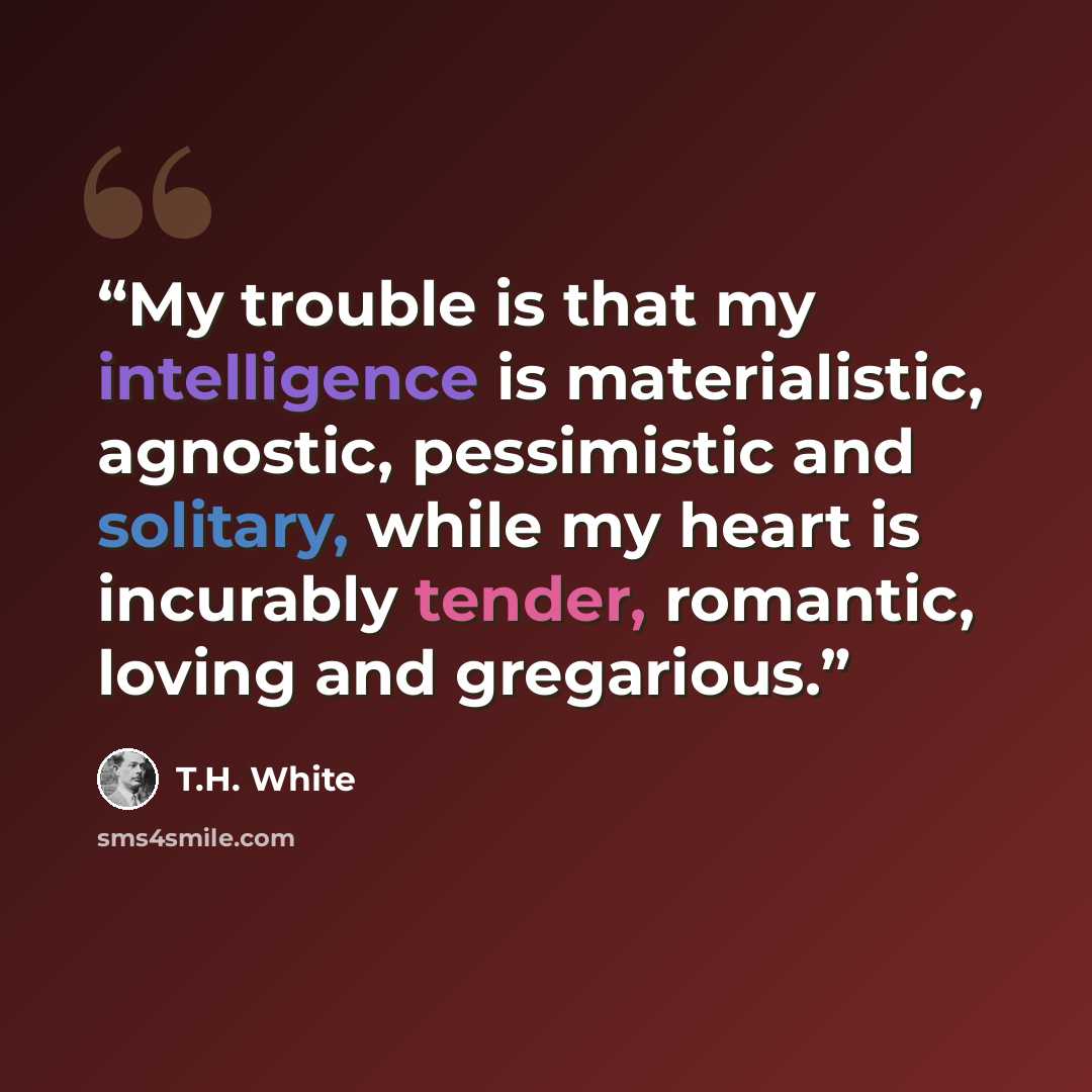 “My trouble is that my intelligence is materialistic, agnostic, pessimistic and solitary, while my heart is incurably tender, romantic, loving and gregarious.” quote by T.H. White
