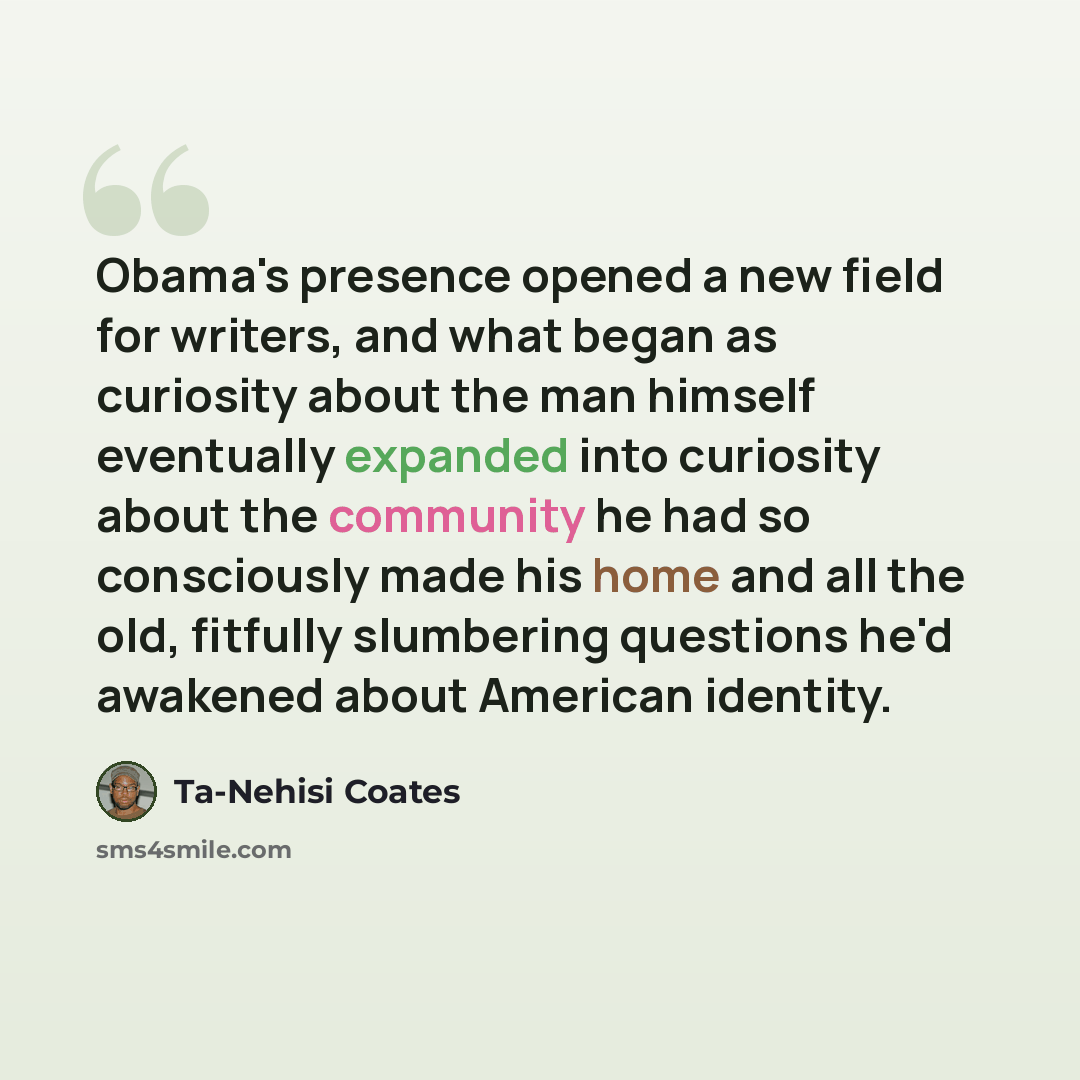 “Obama's presence opened a new field for writers, and what began as curiosity about the man himself eventually expanded into curiosity about the community he had so consciously made his home and all the old, fitfully slumbering questions he'd awakened about American identity.” quote by Ta-Nehisi Coates