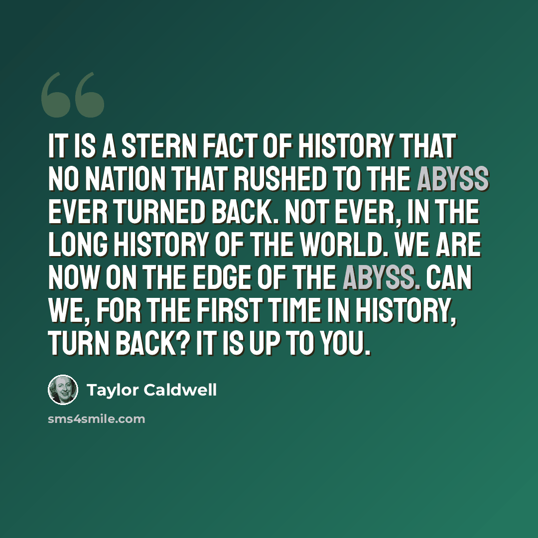 “It is a stern fact of history that no nation that rushed to the abyss ever turned back. Not ever, in the long history of the world. We are now on the edge of the abyss. Can we, for the first time in history, turn back? It is up to you.” quote by Taylor Caldwell