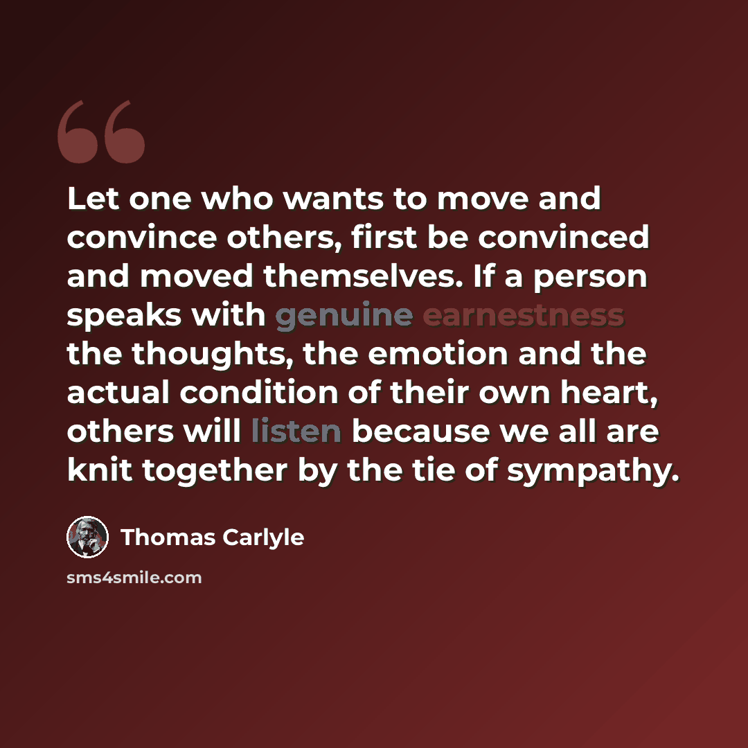 “Let one who wants to move and convince others, first be convinced and moved themselves. If a person speaks with genuine earnestness the thoughts, the emotion and the actual condition of their own heart, others will listen because we all are knit together by the tie of sympathy.” quote by Thomas Carlyle